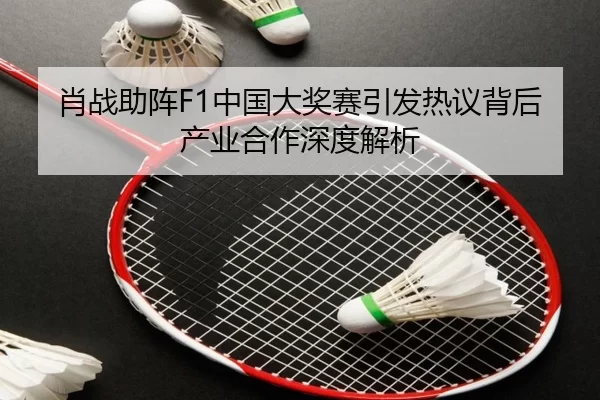 肖战助阵F1中国大奖赛引发热议背后产业合作深度解析